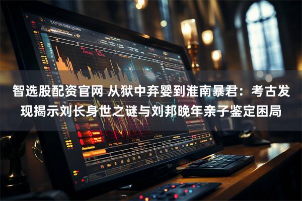 智选股配资官网 从狱中弃婴到淮南暴君：考古发现揭示刘长身世之谜与刘邦晚年亲子鉴定困局