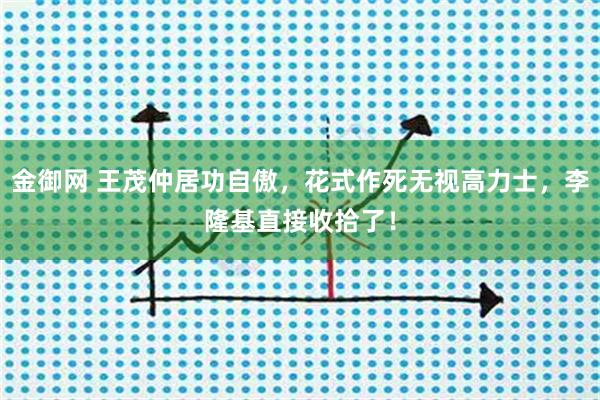 金御网 王茂仲居功自傲，花式作死无视高力士，李隆基直接收拾了！