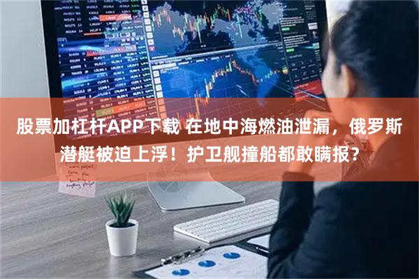股票加杠杆APP下载 在地中海燃油泄漏，俄罗斯潜艇被迫上浮！护卫舰撞船都敢瞒报？