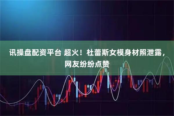 讯操盘配资平台 超火！杜蕾斯女模身材照泄露，网友纷纷点赞