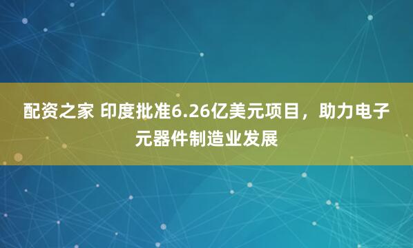 配资之家 印度批准6.26亿美元项目，助力电子元器件制造业发展