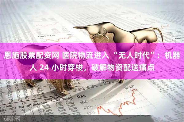 恩施股票配资网 医院物流进入 “无人时代”：机器人 24 小时穿梭，破解物资配送痛点