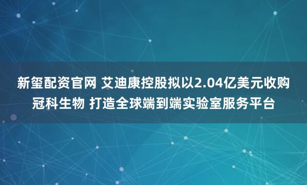 新玺配资官网 艾迪康控股拟以2.04亿美元收购冠科生物 打造全球端到端实验室服务平台
