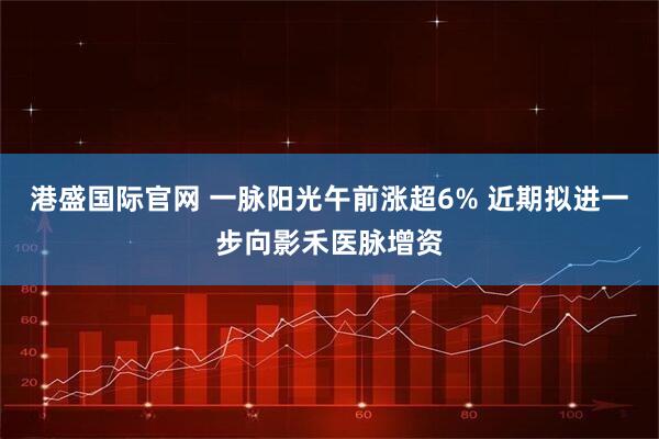 港盛国际官网 一脉阳光午前涨超6% 近期拟进一步向影禾医脉增资