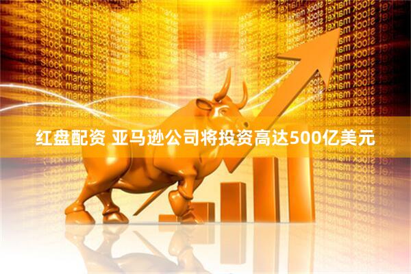红盘配资 亚马逊公司将投资高达500亿美元