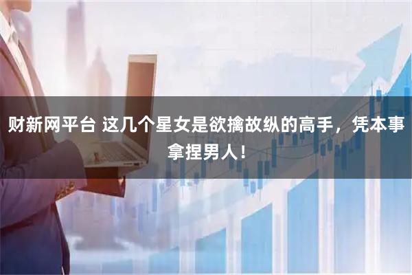 财新网平台 这几个星女是欲擒故纵的高手，凭本事拿捏男人！