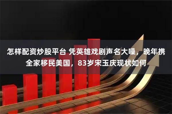 怎样配资炒股平台 凭英雄戏剧声名大噪，晚年携全家移民美国，83岁宋玉庆现状如何