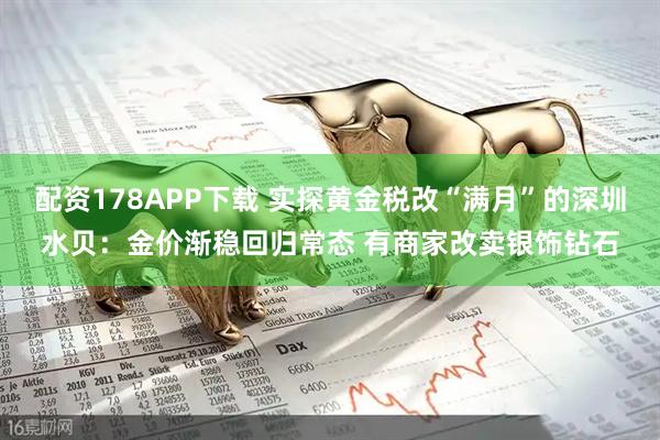 配资178APP下载 实探黄金税改“满月”的深圳水贝：金价渐稳回归常态 有商家改卖银饰钻石
