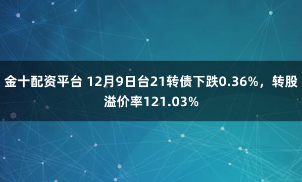 金十配资平台 12月9日台21转债下跌0.36%，转股溢价率121.03%