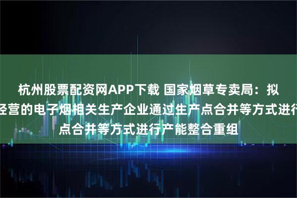 杭州股票配资网APP下载 国家烟草专卖局:拟允许合法合规经营的电子烟相关生产企业通过生产点合并等方式进行产能整合重组