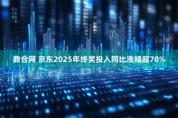 鼎合网 京东2025年终奖投入同比涨幅超70%