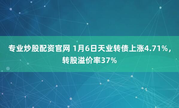 专业炒股配资官网 1月6日天业转债上涨4.71%，转股溢价率37%