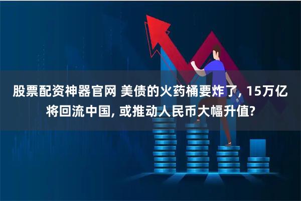 股票配资神器官网 美债的火药桶要炸了, 15万亿将回流中国, 或推动人民币大幅升值?