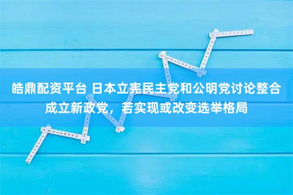 皓鼎配资平台 日本立宪民主党和公明党讨论整合成立新政党，若实现或改变选举格局