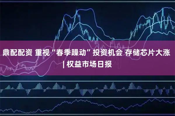 鼎配配资 重视“春季躁动”投资机会 存储芯片大涨 | 权益市场日报