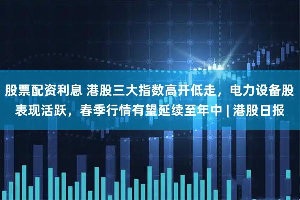 股票配资利息 港股三大指数高开低走，电力设备股表现活跃，春季行情有望延续至年中 | 港股日报