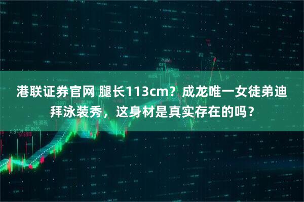 港联证券官网 腿长113cm？成龙唯一女徒弟迪拜泳装秀，这身材是真实存在的吗？