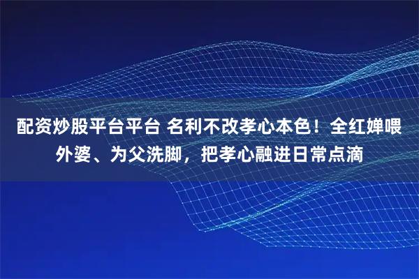 配资炒股平台平台 名利不改孝心本色！全红婵喂外婆、为父洗脚，把孝心融进日常点滴
