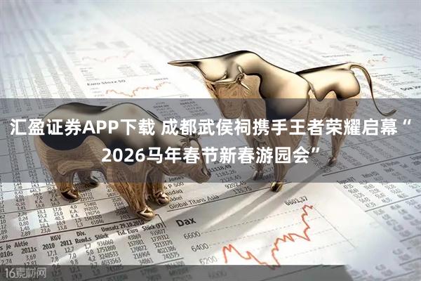 汇盈证券APP下载 成都武侯祠携手王者荣耀启幕“2026马年春节新春游园会”