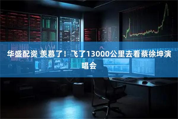 华盛配资 羡慕了!飞了13000公里去看蔡徐坤演唱会