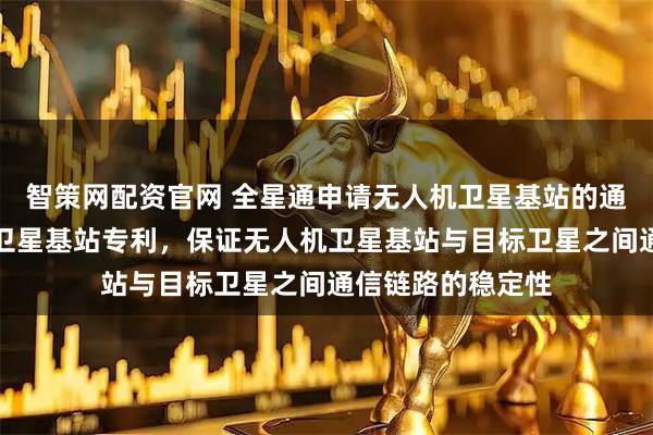 智策网配资官网 全星通申请无人机卫星基站的通信方法及无人机卫星基站专利,保证无人机卫星基站与目标卫星之间通信链路的稳定性