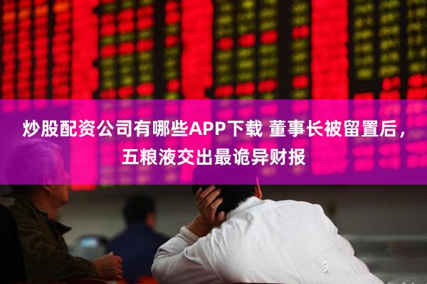 炒股配资公司有哪些APP下载 董事长被留置后，五粮液交出最诡异财报