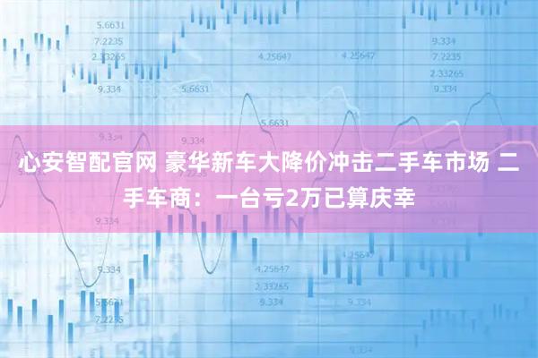 心安智配官网 豪华新车大降价冲击二手车市场 二手车商：一台亏2万已算庆幸
