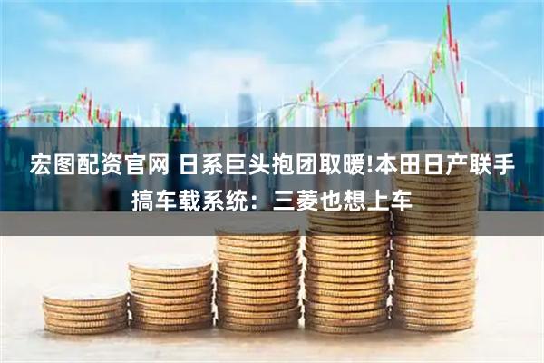 宏图配资官网 日系巨头抱团取暖!本田日产联手搞车载系统：三菱也想上车